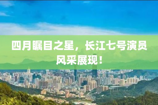 四月瞩目之星，长江七号演员风采展现！