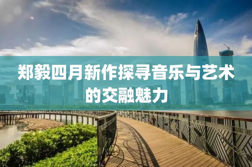 郑毅四月新作探寻音乐与艺术的交融魅力
