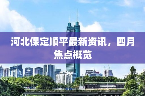 河北保定顺平最新资讯，四月焦点概览