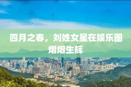 四月之春，刘姓女星在娱乐圈熠熠生辉