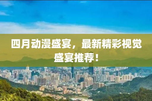四月动漫盛宴，最新精彩视觉盛宴推荐！