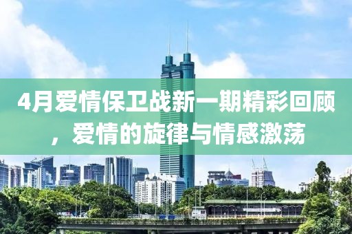 4月爱情保卫战新一期精彩回顾，爱情的旋律与情感激荡