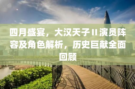 四月盛宴，大汉天子Ⅱ演员阵容及角色解析，历史巨献全面回顾