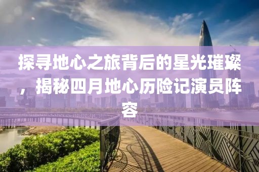 探寻地心之旅背后的星光璀璨，揭秘四月地心历险记演员阵容