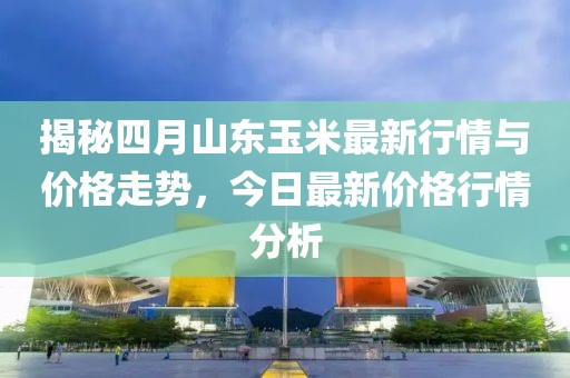揭秘四月山东玉米最新行情与价格走势，今日最新价格行情分析