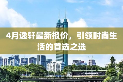 4月逸轩最新报价，引领时尚生活的首选之选