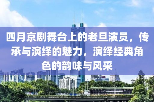 四月京剧舞台上的老旦演员，传承与演绎的魅力，演绎经典角色的韵味与风采