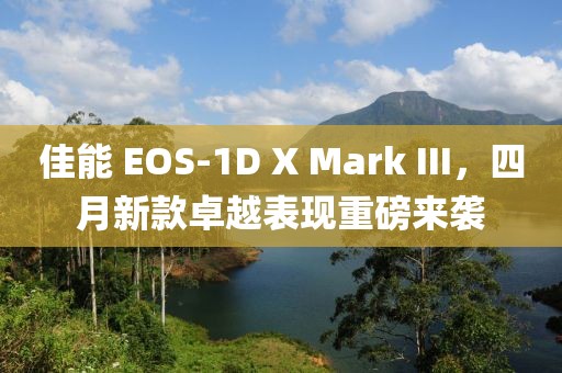 佳能 EOS-1D X Mark III，四月新款卓越表现重磅来袭