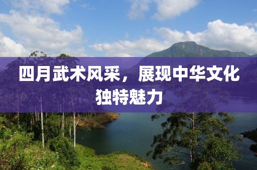 四月武术风采，展现中华文化独特魅力