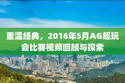 重温经典，2016年5月AG超玩会比赛视频回顾与探索