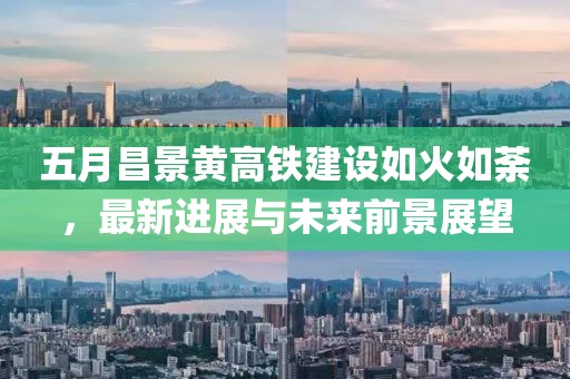 五月昌景黄高铁建设如火如荼，最新进展与未来前景展望