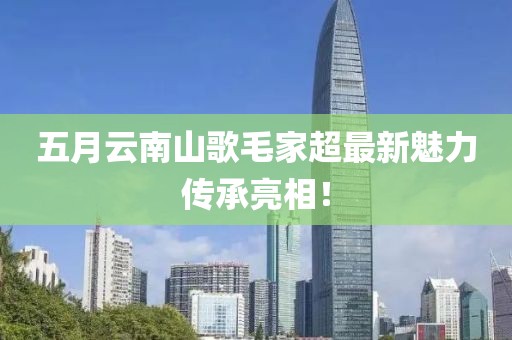 五月云南山歌毛家超最新魅力传承亮相！