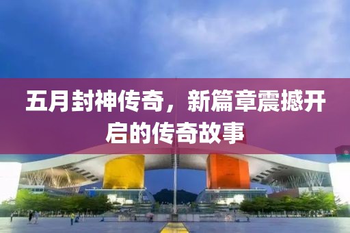 五月封神传奇，新篇章震撼开启的传奇故事