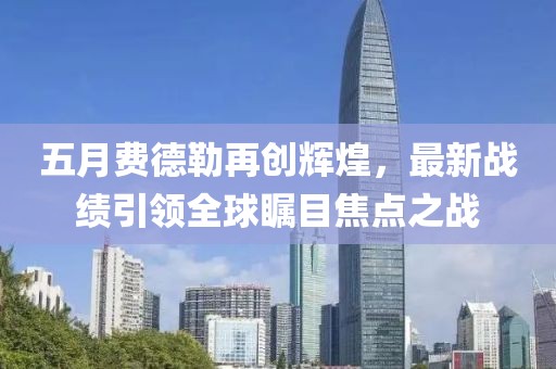 五月费德勒再创辉煌，最新战绩引领全球瞩目焦点之战