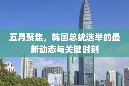五月聚焦，韩国总统选举的最新动态与关键时刻