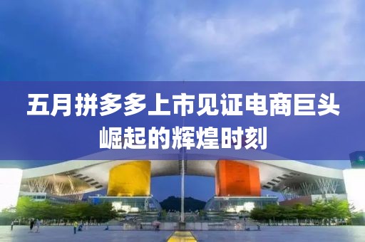 五月拼多多上市见证电商巨头崛起的辉煌时刻