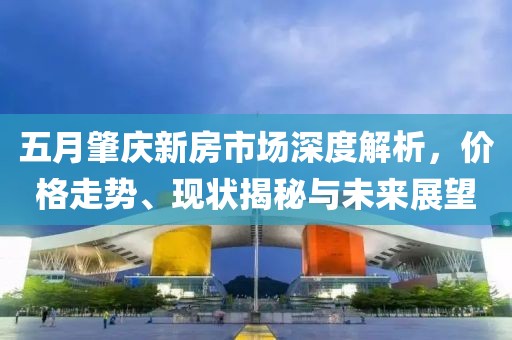 五月肇庆新房市场深度解析，价格走势、现状揭秘与未来展望
