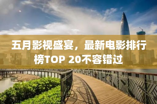五月影视盛宴，最新电影排行榜TOP 20不容错过
