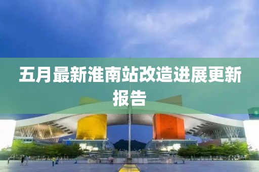 五月最新淮南站改造进展更新报告