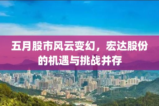五月股市风云变幻，宏达股份的机遇与挑战并存