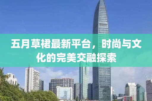 五月草裙最新平台，时尚与文化的完美交融探索
