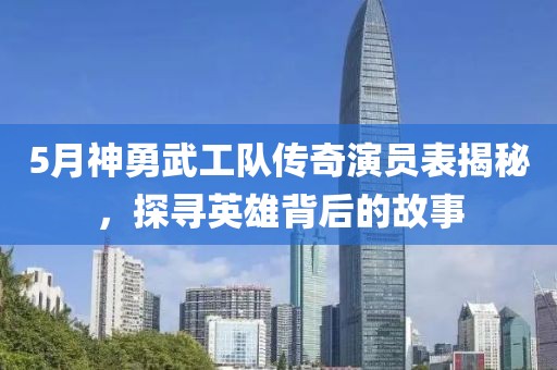 5月神勇武工队传奇演员表揭秘，探寻英雄背后的故事