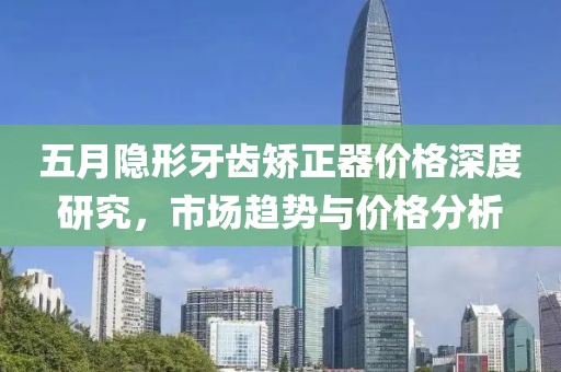 五月隐形牙齿矫正器价格深度研究，市场趋势与价格分析