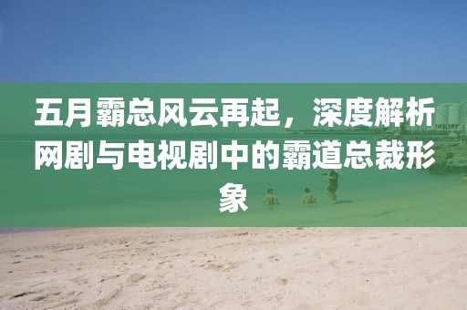 五月霸总风云再起，深度解析网剧与电视剧中的霸道总裁形象