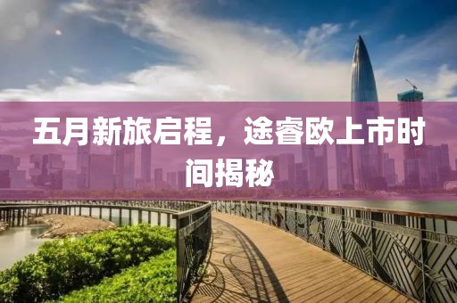 五月新旅启程，途睿欧上市时间揭秘