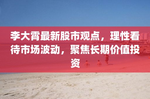 李大霄最新股市观点，理性看待市场波动，聚焦长期价值投资