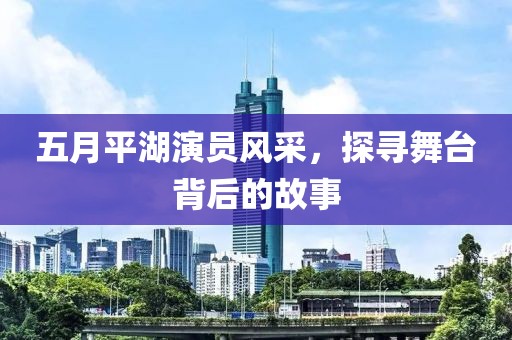五月平湖演员风采，探寻舞台背后的故事