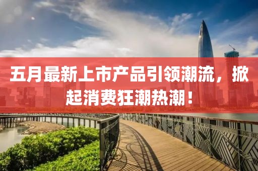 五月最新上市产品引领潮流，掀起消费狂潮热潮！
