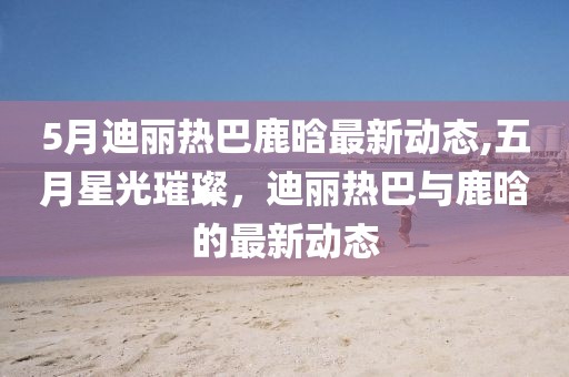 5月迪丽热巴鹿晗最新动态,五月星光璀璨，迪丽热巴与鹿晗的最新动态