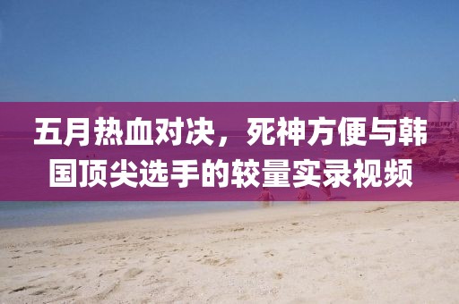 五月热血对决，死神方便与韩国顶尖选手的较量实录视频
