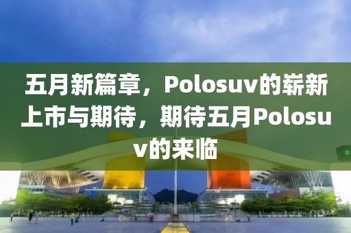 五月新篇章，Polosuv的崭新上市与期待，期待五月Polosuv的来临