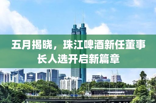 五月揭晓，珠江啤酒新任董事长人选开启新篇章