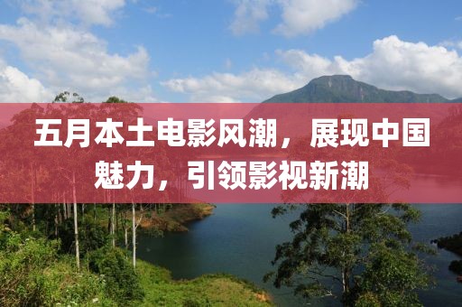 五月本土电影风潮，展现中国魅力，引领影视新潮