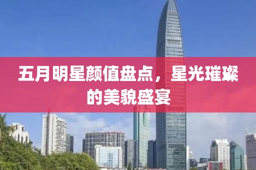 五月明星颜值盘点，星光璀璨的美貌盛宴