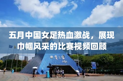 五月中国女足热血激战，展现巾帼风采的比赛视频回顾
