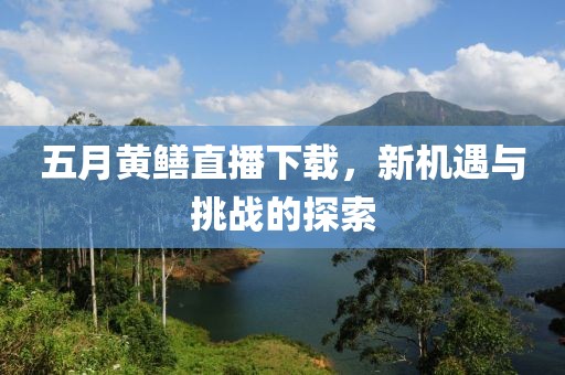 五月黄鳝直播下载，新机遇与挑战的探索