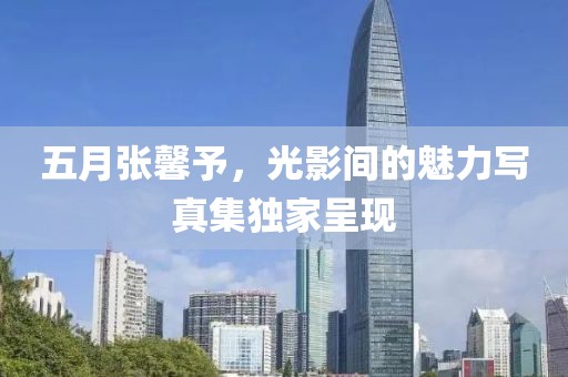 五月张馨予，光影间的魅力写真集独家呈现