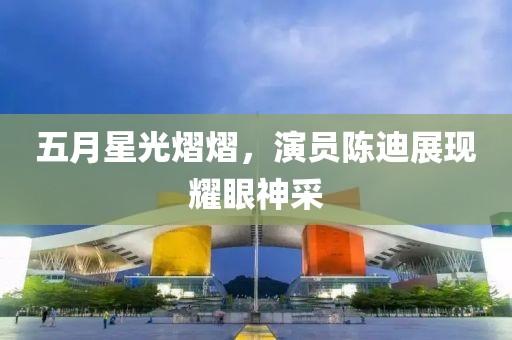 五月星光熠熠，演员陈迪展现耀眼神采