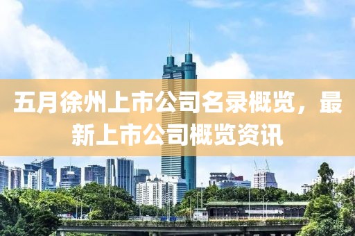 五月徐州上市公司名录概览，最新上市公司概览资讯
