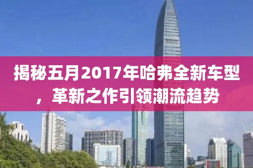 揭秘五月2017年哈弗全新车型，革新之作引领潮流趋势