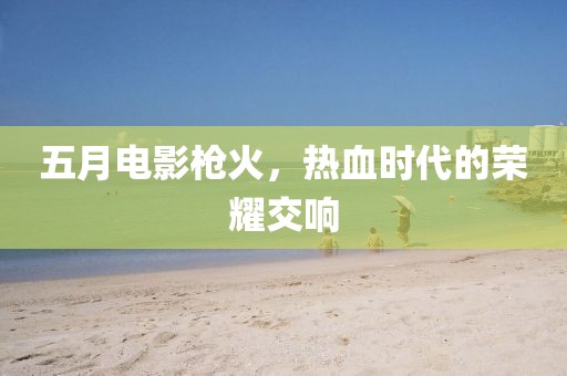 五月电影枪火，热血时代的荣耀交响
