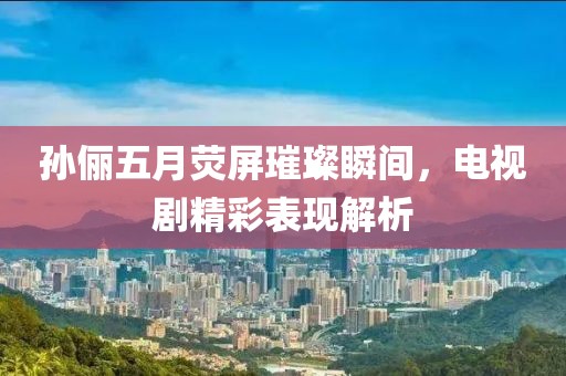 孙俪五月荧屏璀璨瞬间，电视剧精彩表现解析