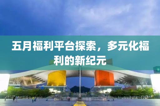 五月福利平台探索，多元化福利的新纪元