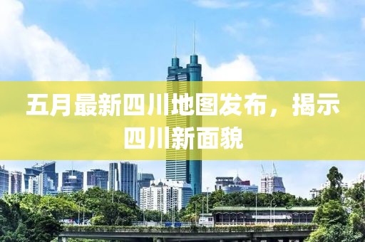 五月最新四川地图发布，揭示四川新面貌