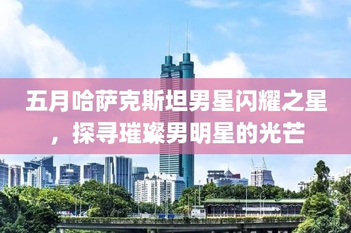 五月哈萨克斯坦男星闪耀之星，探寻璀璨男明星的光芒