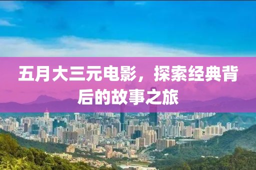 五月大三元电影，探索经典背后的故事之旅